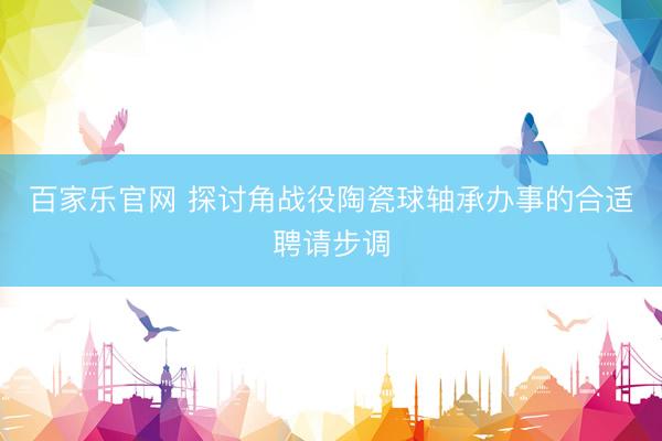 百家乐官网 探讨角战役陶瓷球轴承办事的合适聘请步调