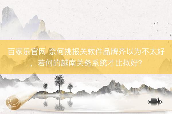 百家乐官网 奈何挑报关软件品牌齐以为不太好，若何的越南关务系统才比拟好？