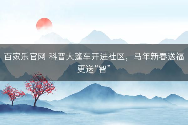 百家乐官网 科普大篷车开进社区，马年新春送福更送“智”