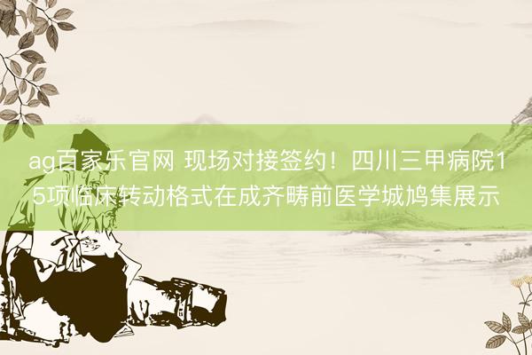 ag百家乐官网 现场对接签约！四川三甲病院15项临床转动格式在成齐畴前医学城鸠集展示