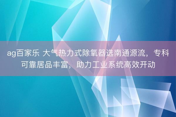 ag百家乐 大气热力式除氧器选南通源流，专科可靠居品丰富，助力工业系统高效开动
