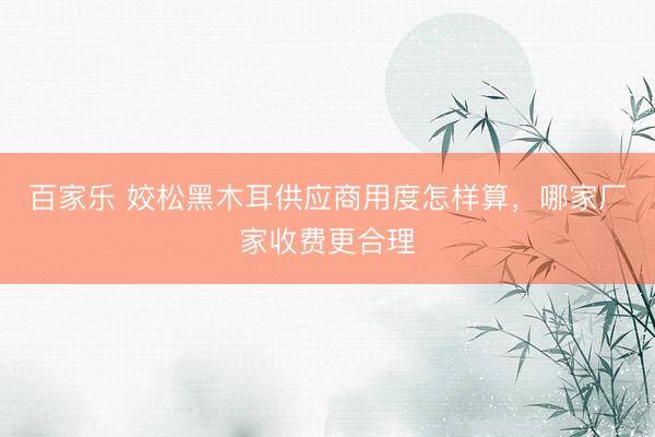 百家乐 姣松黑木耳供应商用度怎样算，哪家厂家收费更合理