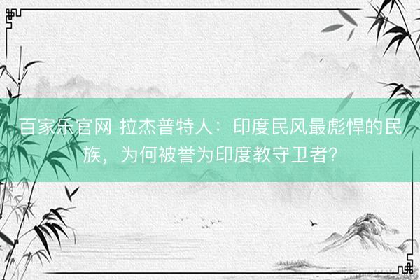 百家乐官网 拉杰普特人：印度民风最彪悍的民族，为何被誉为印度教守卫者？