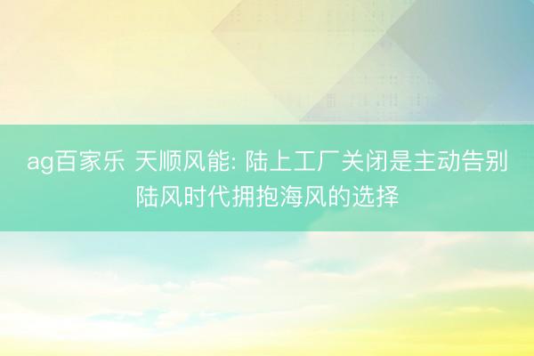 ag百家乐 天顺风能: 陆上工厂关闭是主动告别陆风时代拥抱海风的选择
