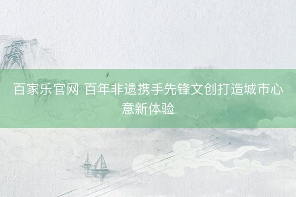 百家乐官网 百年非遗携手先锋文创打造城市心意新体验