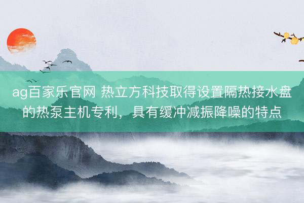 ag百家乐官网 热立方科技取得设置隔热接水盘的热泵主机专利，具有缓冲减振降噪的特点