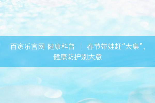 百家乐官网 健康科普 │ 春节带娃赶“大集”，健康防护别大意
