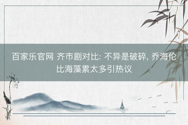 百家乐官网 齐市剧对比: 不异是破碎, 乔海伦比海藻累太多引热议