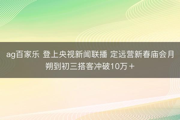 ag百家乐 登上央视新闻联播 定远营新春庙会月朔到初三搭客冲破10万＋