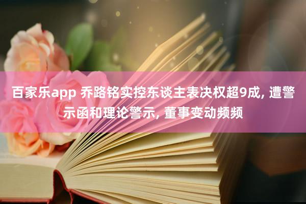 百家乐app 乔路铭实控东谈主表决权超9成, 遭警示函和理论警示, 董事变动频频