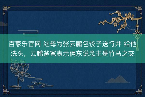 百家乐官网 继母为张云鹏包饺子送行并 给他洗头，云鹏爸爸表示俩东说念主是竹马之交