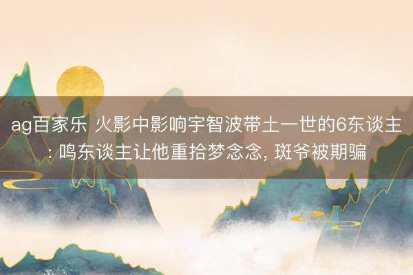 ag百家乐 火影中影响宇智波带土一世的6东谈主: 鸣东谈主让他重拾梦念念, 斑爷被期骗