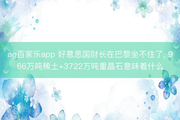 ag百家乐app 好意思国财长在巴黎坐不住了, 966万吨稀土+3722万吨重晶石意味着什么