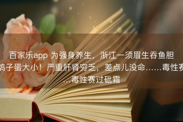 百家乐app 为强身养生，浙江一须眉生吞鱼胆，足有鸽子蛋大小！严重肝肾穷乏，差点儿没命……毒性赛过砒霜