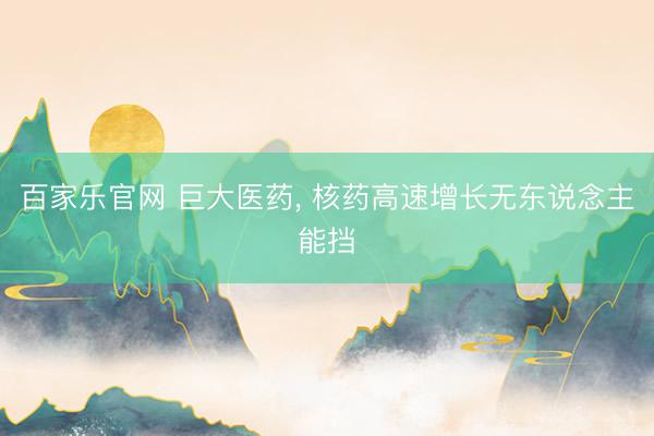百家乐官网 巨大医药, 核药高速增长无东说念主能挡