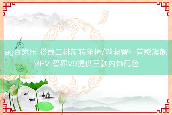 ag百家乐 搭载二排旋转座椅/鸿蒙智行首款旗舰MPV 智界V9提供三款内饰配色