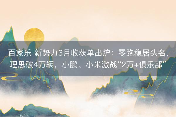 百家乐 新势力3月收获单出炉：零跑稳居头名，理思破4万辆，小鹏、小米激战“2万+俱乐部”