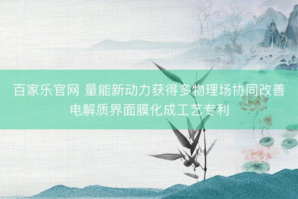 百家乐官网 量能新动力获得多物理场协同改善电解质界面膜化成工艺专利