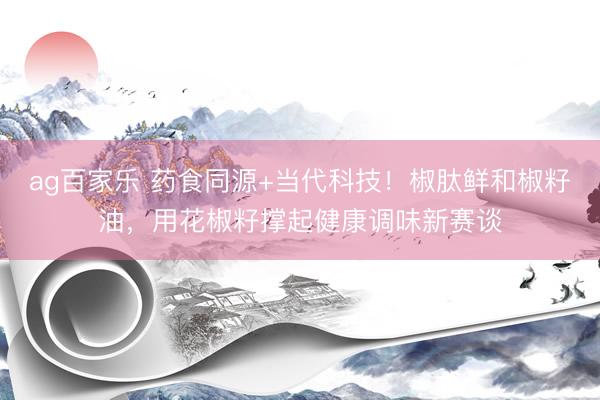 ag百家乐 药食同源+当代科技！椒肽鲜和椒籽油，用花椒籽撑起健康调味新赛谈