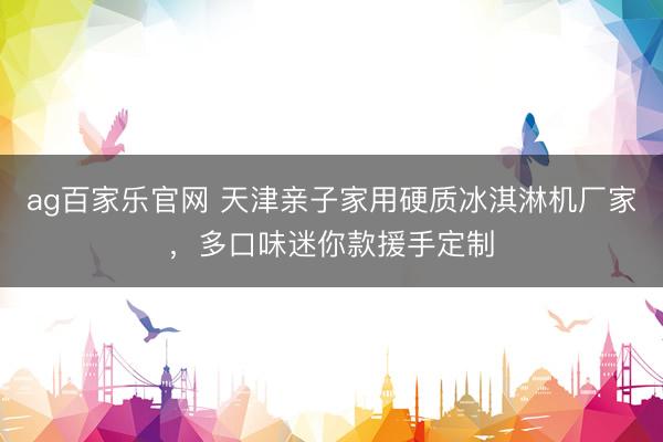 ag百家乐官网 天津亲子家用硬质冰淇淋机厂家，多口味迷你款援手定制