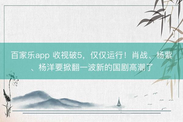 百家乐app 收视破5，仅仅运行！肖战、杨紫、杨洋要掀翻一波新的国剧高潮了
