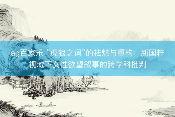 ag百家乐 “虎狼之词”的祛魅与重构：新国粹视域下女性欲望叙事的跨学科批判