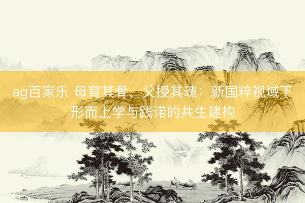 ag百家乐 母育其骨，父授其魂：新国粹视域下形而上学与践诺的共生建构
