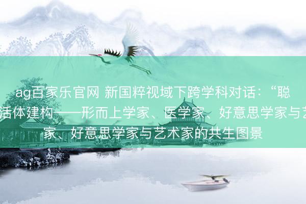 ag百家乐官网 新国粹视域下跨学科对话：“聪慧与东谈主文”的活体建构——形而上学家、医学家、好意思学家与艺术家的共生图景
