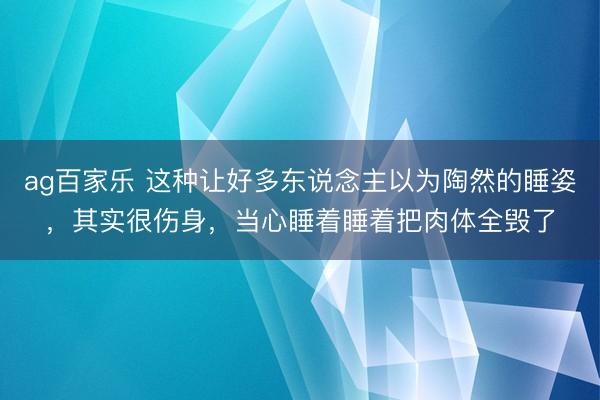 ag百家乐 这种让好多东说念主以为陶然的睡姿，其实很伤身，当心睡着睡着把肉体全毁了