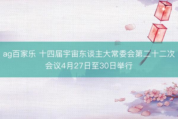 ag百家乐 十四届宇宙东谈主大常委会第二十二次会议4月27日至30日举行