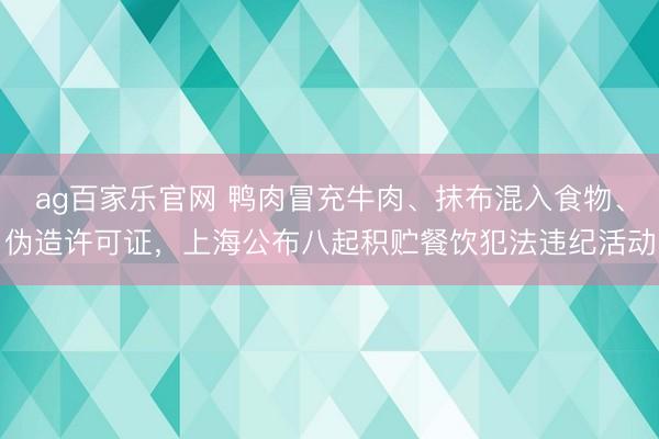 ag百家乐官网 鸭肉冒充牛肉、抹布混入食物、伪造许可证，上海公布八起积贮餐饮犯法违纪活动