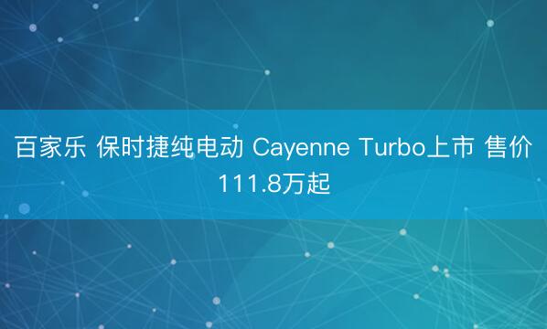 百家乐 保时捷纯电动 Cayenne Turbo上市 售价111.8万起