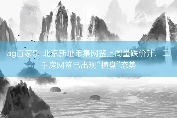ag百家乐 北京新址市集网签上周量跌价升，二手房网签已出现“横盘”态势