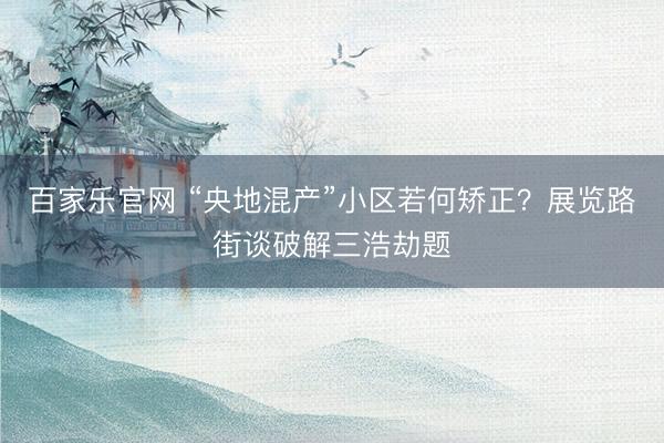 百家乐官网 “央地混产”小区若何矫正？展览路街谈破解三浩劫题
