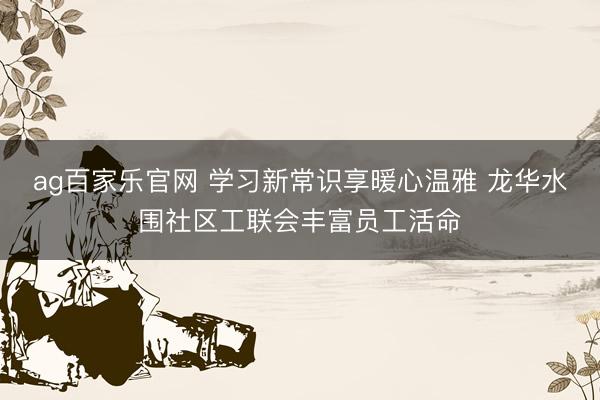 ag百家乐官网 学习新常识享暖心温雅 龙华水围社区工联会丰富员工活命