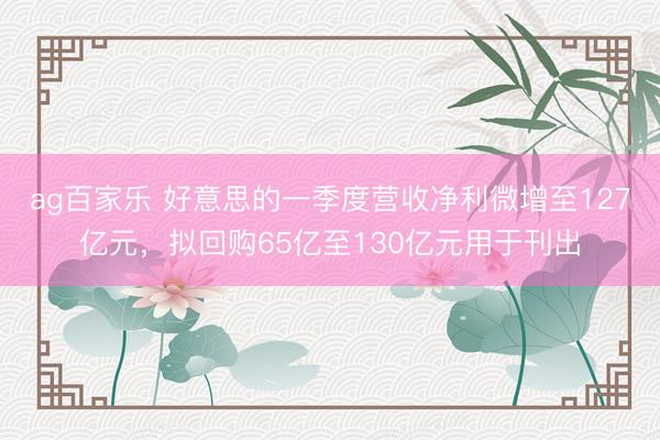 ag百家乐 好意思的一季度营收净利微增至127亿元，拟回购65亿至130亿元用于刊出