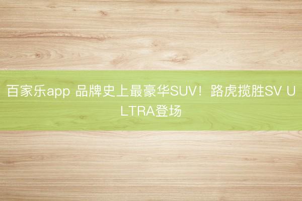 百家乐app 品牌史上最豪华SUV！路虎揽胜SV ULTRA登场