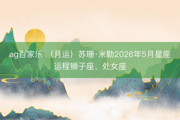 ag百家乐 （月运）苏珊·米勒2026年5月星座运程狮子座、处女座