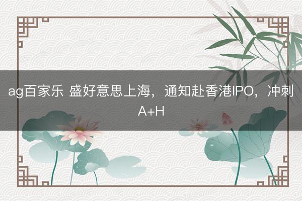 ag百家乐 盛好意思上海，通知赴香港IPO，冲刺A+H